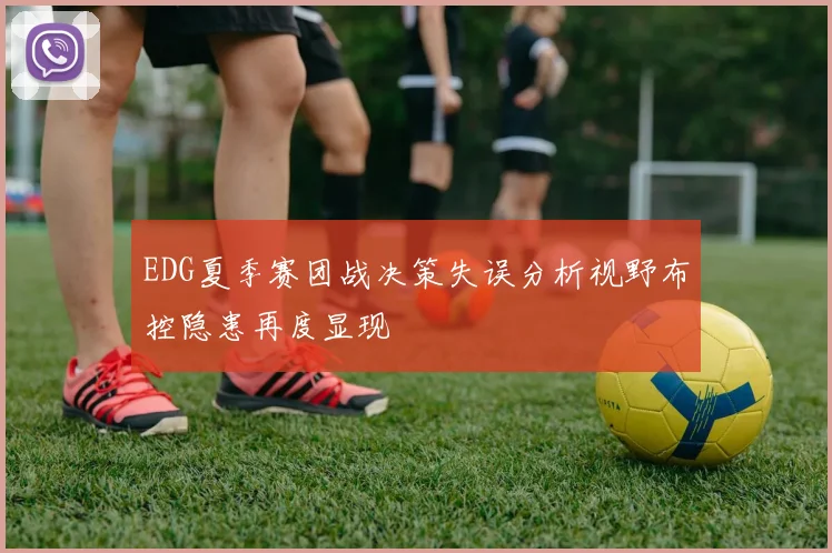 EDG夏季赛团战决策失误分析视野布控隐患再度显现